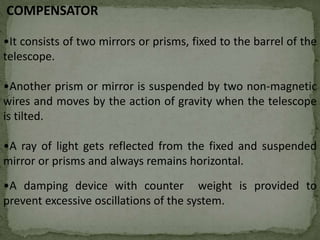 COMPENSATOR
•It consists of two mirrors or prisms, fixed to the barrel of the
telescope.
•Another prism or mirror is suspended by two non-magnetic
wires and moves by the action of gravity when the telescope
is tilted.
•A ray of light gets reflected from the fixed and suspended
mirror or prisms and always remains horizontal.
•A damping device with counter weight is provided to
prevent excessive oscillations of the system.
 