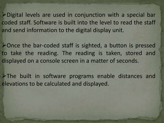 Digital levels are used in conjunction with a special bar
coded staff. Software is built into the level to read the staff
and send information to the digital display unit.
Once the bar-coded staff is sighted, a button is pressed
to take the reading. The reading is taken, stored and
displayed on a console screen in a matter of seconds.
The built in software programs enable distances and
elevations to be calculated and displayed.
 