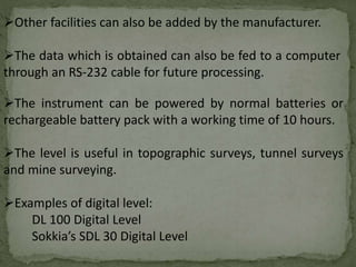 The instrument can be powered by normal batteries or
rechargeable battery pack with a working time of 10 hours.
The level is useful in topographic surveys, tunnel surveys
and mine surveying.
Examples of digital level:
DL 100 Digital Level
Sokkia’s SDL 30 Digital Level
Other facilities can also be added by the manufacturer.
The data which is obtained can also be fed to a computer
through an RS-232 cable for future processing.
 