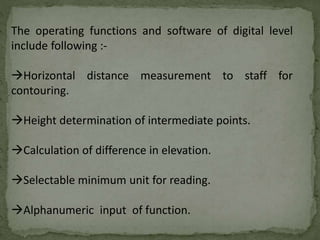 The operating functions and software of digital level
include following :-
Horizontal distance measurement to staff for
contouring.
Height determination of intermediate points.
Calculation of difference in elevation.
Selectable minimum unit for reading.
Alphanumeric input of function.
 