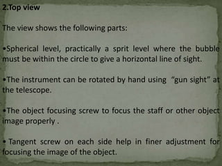 2.Top view
The view shows the following parts:
•Spherical level, practically a sprit level where the bubble
must be within the circle to give a horizontal line of sight.
•The instrument can be rotated by hand using “gun sight” at
the telescope.
•The object focusing screw to focus the staff or other object
image properly .
• Tangent screw on each side help in finer adjustment for
focusing the image of the object.
 
