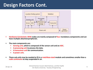 • Hardware Constraints: WSN nodes are mainly composed of four mandatory components and can
have multiple attached peripherals.
• The main components are:
• Sensing unit, which is composed of the sensor unit and an ADC.
• A processing unit to process the data.
• A transceiver unit for communication.
• A power unit.
• These sub units may be needed to fit in a matchbox-sized module and sometimes smaller than a
cubic centimetre to stay suspended in air.
Design Factors Cont.
Ahmed Hamed, Hussein Abd Elrahman, and Rizk Tawfik
Ain Shams University - Faculty of Engineering
926-Apr-18
 