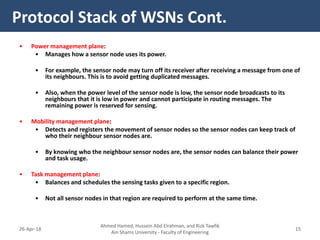 • Power management plane:
• Manages how a sensor node uses its power.
• For example, the sensor node may turn off its receiver after receiving a message from one of
its neighbours. This is to avoid getting duplicated messages.
• Also, when the power level of the sensor node is low, the sensor node broadcasts to its
neighbours that it is low in power and cannot participate in routing messages. The
remaining power is reserved for sensing.
• Mobility management plane:
• Detects and registers the movement of sensor nodes so the sensor nodes can keep track of
who their neighbour sensor nodes are.
• By knowing who the neighbour sensor nodes are, the sensor nodes can balance their power
and task usage.
• Task management plane:
• Balances and schedules the sensing tasks given to a specific region.
• Not all sensor nodes in that region are required to perform at the same time.
Protocol Stack of WSNs Cont.
Ahmed Hamed, Hussein Abd Elrahman, and Rizk Tawfik
Ain Shams University - Faculty of Engineering
1526-Apr-18
 