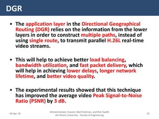 • The application layer in the Directional Geographical
Routing (DGR) relies on the information from the lower
layers in order to construct multiple paths, instead of
using single route, to transmit parallel H.26L real-time
video streams.
• This will help to achieve better load balancing,
bandwidth utilization, and fast packet delivery, which
will help in achieving lower delays, longer network
lifetime, and better video quality.
• The experimental results showed that this technique
has improved the average video Peak Signal-to-Noise
Ratio (PSNR) by 3 dB.
DGR
Ahmed Hamed, Hussein Abd Elrahman, and Rizk Tawfik
Ain Shams University - Faculty of Engineering
2326-Apr-18
 