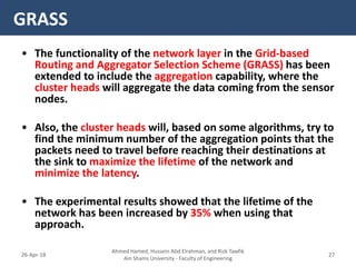 • The functionality of the network layer in the Grid-based
Routing and Aggregator Selection Scheme (GRASS) has been
extended to include the aggregation capability, where the
cluster heads will aggregate the data coming from the sensor
nodes.
• Also, the cluster heads will, based on some algorithms, try to
find the minimum number of the aggregation points that the
packets need to travel before reaching their destinations at
the sink to maximize the lifetime of the network and
minimize the latency.
• The experimental results showed that the lifetime of the
network has been increased by 35% when using that
approach.
GRASS
Ahmed Hamed, Hussein Abd Elrahman, and Rizk Tawfik
Ain Shams University - Faculty of Engineering
2726-Apr-18
 