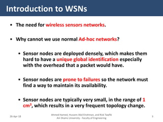 • The need for wireless sensors networks.
• Why cannot we use normal Ad-hoc networks?
• Sensor nodes are deployed densely, which makes them
hard to have a unique global identification especially
with the overhead that a packet would have.
• Sensor nodes are prone to failures so the network must
find a way to maintain its availability.
• Sensor nodes are typically very small, in the range of 1
cm3, which results in a very frequent topology change.
Introduction to WSNs
Ahmed Hamed, Hussein Abd Elrahman, and Rizk Tawfik
Ain Shams University - Faculty of Engineering
326-Apr-18
 
