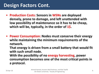 • Production Costs: Sensors in WSNs are deployed
densely, prone to damage, and left unattended with
low possibility of maintenance so it has to be cheap,
which will be, typically, in the order of 1$.
• Power Consumption: Nodes must conserve their energy
while maintaining the minimum requirements of the
network.
That energy is driven from a small battery that would fit
with such small node.
With the possibility of no energy harvesting, power
consumption becomes one of the most critical points in
a protocol.
Design Factors Cont.
Ahmed Hamed, Hussein Abd Elrahman, and Rizk Tawfik
Ain Shams University - Faculty of Engineering
826-Apr-18
 