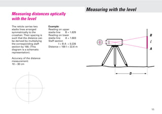 Measuring with the level
Measuring distances optically
with the level
The reticle carries two
stadia lines arranged
symmetrically to the
crosshair. Their spacing is
such that the distance can
be derived by multiplying
the corresponding staff
section by 100. (This
diagram is a schematic
representation).
Accuracy of the distance
measurement:
10 – 30 cm
Example:
Reading on upper
stadia line B = 1.829
Reading on lower
stadia line A = 1.603
Staff section
I = B-A = 0.226
Distance = 100 I = 22.6 m
B
A
D
11
 