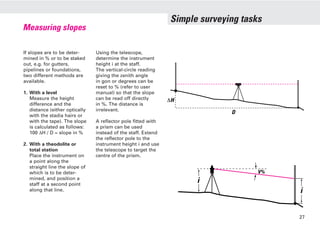 Simple surveying tasks
Measuring slopes
If slopes are to be deter-
mined in % or to be staked
out, e.g. for gutters,
pipelines or foundations,
two different methods are
available.
1. With a level
Measure the height
difference and the
distance (either optically
with the stadia hairs or
with the tape). The slope
is calculated as follows:
100 ∆H / D = slope in %
2. With a theodolite or
total station
Place the instrument on
a point along the
straight line the slope of
which is to be deter-
mined, and position a
staff at a second point
along that line.
Using the telescope,
determine the instrument
height i at the staff.
The vertical-circle reading
giving the zenith angle
in gon or degrees can be
reset to % (refer to user
manual) so that the slope
can be read off directly
in %. The distance is
irrelevant.
A reflector pole fitted with
a prism can be used
instead of the staff. Extend
the reflector pole to the
instrument height i and use
the telescope to target the
centre of the prism.
∆H
D
i
i
V%
27
 