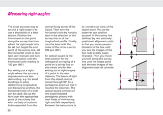 Measuring right-angles
The most accurate way to
set out a right-angle is to
use a theodolite or a total
station. Position the
instrument on the point
along the survey line from
which the right-angle is to
be set out, target the end
point of the survey line, set
the horizontal circle to zero
(see user manual) and turn
the total station until the
horizontal circle reading is
100 gon (90°).
For setting out a right-
angle where the accuracy
requirements are less
demanding, e.g. for small
buildings or when
determining longitudinal
and transverse profiles, the
horizontal circle of a level
can be used. Set up the
level over the appropriate
point of the survey line
with the help of a plumb
bob suspended from the
central fixing screw of the
tripod. Then turn the
horizontal circle by hand to
zero in the direction of the
survey line or of the
longitudinal profile. Finally,
turn the level until the
index of the circle is set to
100 gon (90°).
An optical square is the
best solution for the
orthogonal surveying of a
point on a survey line or
vice versa, and for the
setting out at right-angles
of a point in the near
distance. The beam of light
from the object point is
turned through 90° by a
pentagonal prism so that it
reaches the observer. The
optical square consists of
two superimposed
pentagonal prisms with
their fields of view facing
right and left respectively.
Between the two prisms is
an unrestricted view of the
object point. You as the
observer can position
yourself in the survey line
(defined by two vertically-
positioned alignment rods)
in that you move perpen-
dicularly to the line until
you see the images of the
two rods exactly super-
imposed. Then you move
yourself along the survey
line until the object point
and the two images of the
alignment rods all coincide.
28
 