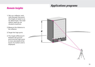 Applications programs
1. Set up a reflector verti-
cally beneath that point
the height of which is to
be determined. The total
station itself can be
situated anywhere.
2.Measure the distance to
the reflector.
3.Target the high point.
4.The height difference H
between the ground
point and the high point
is now calculated at the
touch of a button and is
displayed.
Remote heights
H
31
 