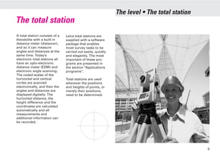 The total station
A total station consists of a
theodolite with a built-in
distance meter (distancer),
and so it can measure
angles and distances at the
same time. Today’s
electronic total stations all
have an opto-electronic
distance meter (EDM) and
electronic angle scanning.
The coded scales of the
horizontal and vertical
circles are scanned
electronically, and then the
angles and distances are
displayed digitally. The
horizontal distance, the
height difference and the
coordinates are calculated
automatically and all
measurements and
additional information can
be recorded.
Leica total stations are
supplied with a software
package that enables
most survey tasks to be
carried out easily, quickly
and elegantly. The most
important of these pro-
grams are presented in
the section "Applications
programs".
Total stations are used
wherever the positions
and heights of points, or
merely their positions,
need to be determined.
The level • The total station
5
 