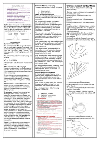 Collimationerror occurswhen the collimation
axis is not truly horizontalw hen the instrument
is level. The effect is illustrated in the sketch
below , w here the collimation axis is tilted w ith
respect to the horizontalby an angle a.
Curvature of the earth:
The earth appears to “fall away” with distance.
The curved shape of the earth means that the
level surface through the telescope w ill depart
from the horizontal plane through the
telescope as the line of sight proceeds to the
horizon.
This effect makes actuallevel rod readings too
large by:
w here D is the sight distance in thousands of
feet.
What is contouring in Surveying?
Contouring in surveying is the determination of
elevation of various points on the ground and
fixing these points of same horizontal positions
in the contour map.
To exercise verticalcontrolleveling w orkis
carried out and simultaneously to exercise
horizontalcontrolchain survey or compass
survey or plane table survey is to be carried
out.
If the theodolite is used, both horizontal and
verticalcontrols can be achieved fromthe
same instrument. Based on the instruments
used one can classify the contouring in
different groups.
Trilateration, method of surveying in w hich
the lengths of the sides of a triangle are
measured, usually by electronic means, and,
fromthis information, angles are computed. By
constructing a series of triangles adjacent to
one another, a surveyor can obtain other
distances and angles that w ould not otherw ise
be measurable. Formerly, trilateration w as little
used in comparison to triangulation, a method
for determining tw o sides and an angle of a
triangle fromthe length of one side and tw o
angles, because of the difficulty of the
computations involved. But the development of
electronic distance-measuring devices has
made trilateration a common and preferred
system. Except that only lines are measured,
w hile all angles are computed, the field
procedures for trilateration are like those for
triangulation.
A map is a symbolic depiction emphasizing
relationships betw een elements of some
space, such as objects, regions, or themes.
Many maps are static, fixed to paper or some
other durable medium, w hile others are
dynamic or interactive
Methods of Contour Surveying
There are tw o methods of contour surveying:
1. Direct method
2. Indirect method
Direct Methodof Contouring
It consists in finding verticaland horizontal
controls of the points w hich lie on the selected
contour line.
For verticalcontrollevelling instrument is
commonly used. A level is set on a
commanding position in the area after taking
fly levels fromthe nearby bench mark. The
plane of collimation/height of instrument is
found and the required staff reading for a
contour line is calculated.
The instrument man asks staff man to move
up and dow n in the area till the required staff
reading is found. A surveyor establishesthe
horizontalcontrolof that point using his
instruments.
After that instrument man directs the staff man
to another point w here the same staff reading
can be found. It is follow ed by establishing
horizontalcontrol.
Thus, severalpoints are established on a
contour line on one or tw o contour lines and
suitably noted dow n. Plane table survey is
ideally suited for this w ork.
After required points are established fromthe
instrument setting, the instrument is shifted to
another point to cover more area. The level
and survey instrument need not be shifted at
the same time. It is better if both are nearby to
communicate easily.
For getting speed in levelling some times hand
level and Abney levels are also used. This
method is slow , tedious but accurate. It is
suitable for small areas.
Indirect Methodof Contouring
In this method, levels are taken at some
selected points and their levels are reduced.
Thus in this method horizontalcontrolis
established first and then the levels of those
points found.
After locating the points on the plan, reduced
levels are marked and contour lines are
interpolated betw een the selected points.
For selecting points any of the follow ing
methods can be used:
1. Method of squares
2. Method of cross-section
3. Radial line method
Characteristics of Contour Maps
The contours maps have the following
characteristics:
1. Contour lines mustclose,notnecessarilyin
the limits ofthe plan.
2. Widely spaced contour indicates flat
surface.
3. Closelyspaced contour indicates steep
ground.
4. Equally spaced contour indicates uniform
slope.
5. Irregular contours indicate uneven surface.
6. Approximately concentric closed contours
with decreasing values towards centre (Fig.
1) indicate a pond.
7. Approximately concentric closed contours
with increasing values towards centre
indicate hills.
8. Contour lines with U-shape with convexity
towards lower ground indicate ridge (Fig.2).
Fig. 2
Fig. 3
9. Contour lines with V-shaped with
convexity towards higher ground indicate
valley (Fig.3).
10. Contour lines generallydo not meetor
intersecteach other.
11. If contour lines are meeting in some
portion,it shows existence ofa vertical cliff
(Fig. 4).
Fig. 4
12. If contour lines cross each other,it
shows existence ofoverhanging cliffs or a
cave (Fig. 5).
 
