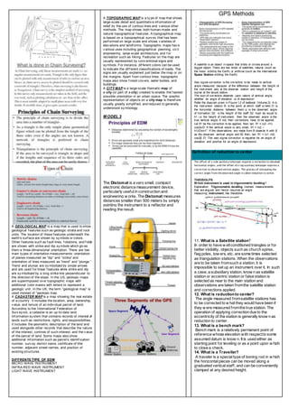 A GEOLOGICAL MAP is a map that is used to show
geological f eatures such as geologic strata and rock
units. The location of these f eatures underneath the
earth's surf ace are shown by sy mbols or colors.
Other f eatures such as f ault lines, f oliations, and f olds
are shown with strike and dip sy mbols which giv es
them a three-dimensional orientation. There are two
main ty pes of orientation measurements: orientation
of planes measured as “dip” and “strike” and
orientation of lines measured as “trend” and “plunge.”
Trend and plunge are sy mbolized by single arrows
and are used f or linear f eatures while strike and dip
are sy mbolized by a long strike line perpendicular to
the direction of the slope. In the US, geologic maps
are superimposed ov er topographic maps with
additional color masks with letters to represent a
geologic unit. In the UK, the term “geological map” is
used instead of “geologic map.
A CADASTER MAP is a map showing the real estate
of a country . It includes the location, area, ownership,
v alue, and tenure of an indiv idual parcel of land.
According to the International Federation of
Surv ey ors, a cadaster is an up-to-date land
inf ormation sy stem that contains records of interest of
lands such as restrictions, rights, and responsibilities.
It includes the geometric description of the land and
used alongside other records that describe the nature
of the interest, controls of such interest, and the v alue
of the parcel of land. Some maps also show
additional inf ormation such as parcel’s identif ication
number, surv ey district name, certificate of title
number, adjacent street names, and position of
existing structures.
DIFFRENTS TYPE OF EDM
MICRO WAVE INSTRUMENT
INFRA-RED WAVE INSTRUMENT
LIGHT WAVE INSTRUMENT
A TOPOGRAPHIC MAP is a ty pe of map that shows
large-scale detail and quantitativ e inf ormation of
relief by the use of contour lines and v arious other
methods. The map shows both human-made and
natural topographical f eatures. A topographical map
is based on a topographical surv ey that has been
perf ormed on large scale and shows v arieties of
elev ations and landf orms. Topographic maps hav e
v arious uses including geographical planning, civ il
engineering, large-scale architecture, and f or
recreation such as hiking. Features on the map are
usually represented by conv entional signs and
sy mbols. For instance, dif ferent colors can be used
to indicate the dif f erent classifications of roads. The
signs are usually explained just below the map or on
the margins. Apart f rom contour lines, topographic
maps also show f orest cov ers, water bodies, and
buildings.
A CITY MAP is a large-scale thematic map of
a city (or part of a city) created to enable the f astest
possible orientation in an urban space. The graphic
representation of objects on a city map is theref ore
usually greatly simplif ied, and reduced to generally
understood sy mbology .
M ODEL 3
The Distomat is a very small, compact
electronic distance measurement device,
particularly usefulin construction and
engineering w orks. The Distomat measures
distances smaller than 500 meters by simply
pointing the instrument to a reflector and
reading the result.
A satellite is an object in space that orbits or circles around a
bigger object. There are two kinds of satellites: natural (such as
the moon orbiting the Earth) or artificial (such as the International
Space Station orbiting the Earth).
Axis signal correction is the correction to be made to vertical
angle measured because of the difference between the height of
the instrument axis at the observer station and height of the
signal at the target station.
The sign of correction depends upon nature of vertical angle,
whether an angle of elevation or of depression
Refer the diagram given in Figure 1.2 of textbook (Volume 2)A is
the instrument stationB is the point at which staff is heldD is
the horizontal distance between themα is the observed angle
of inclinationS2 is the height of the staffS2 must be equal to
h1 i.e. the height of instrument, then the observed angle is the
true vertical angleIf not, then corrections have to be applied.
Let δ1 be the correction to be applied, thentan δ1 = (s2 –h1)
cos2α/DIf the vertical angle is very small, δ1 = (s2 –
h1)/Dsin1”If the observations are made from B towards A with β
as the observed vertical angle and δ2 then,tan δ1 = (s1 –h2)
cos2β /DThe axis signal correction is negative for an angle of
elevation and positive for an angle of depression.
Definition of reduction to center
The offset of a side auxiliary telescope requires a correction to observed
horizontal angles, and the offset of a top auxiliary telescope requires a
correction to observed vertical angles. The process of computing the
correct angle from the observed angle is called reduction to center.
THEODOLITE
W hich instrument is used in trigonometric levelling?
Explanation: Trigonometric levelling involves measurements
that are angular and hence requires an angle
measuring instrument, like theodolite
11. What is a Satellite station?
In order to have w ellconditioned triangles or for
better visibility, objects such as church spires,
flag poles, tow ers, etc. are some times selected
as triangulation stations. When the observations
are to be taken fromsuch a station, it is
impossible to set up an instrument over it. In such
a case, a subsidiary station, know n as satellite
station or eccentric station or false station is
selected as near to the main station and
observations are taken fromthe satellite station
and corrections applied.
12. What is reductionto center?
The angle measured fromsatellite stations has
to be corrected to w hat they would have been if
they w ere measured fromthe true station. The
operation of applying correction due to the
eccentricity of the station is generally know n as
reduction to center.
13. What is a bench mark?
Bench mark is a relatively permanent point of
reference whose elevation with respectto some
assumed datum is know n. It is used either as
starting point for leveling or as a point upon w hich
to close a check.
14. What is a Traveller?
A traveler is a specialtype of boning rod in w hich
the horizontalpieces can be moved along a
graduated verticalstaff, and can be conveniently
clamped at any desired height.
 