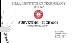 Submitted by,
Shubham Bathwal
BE/10585/2017
Semester - VI
BIRLA INSTITUTE OF TECHNOLOGY
MESRA
SURVEYING – II CE 6005
HYDROGRAPHIC SURVEY
 