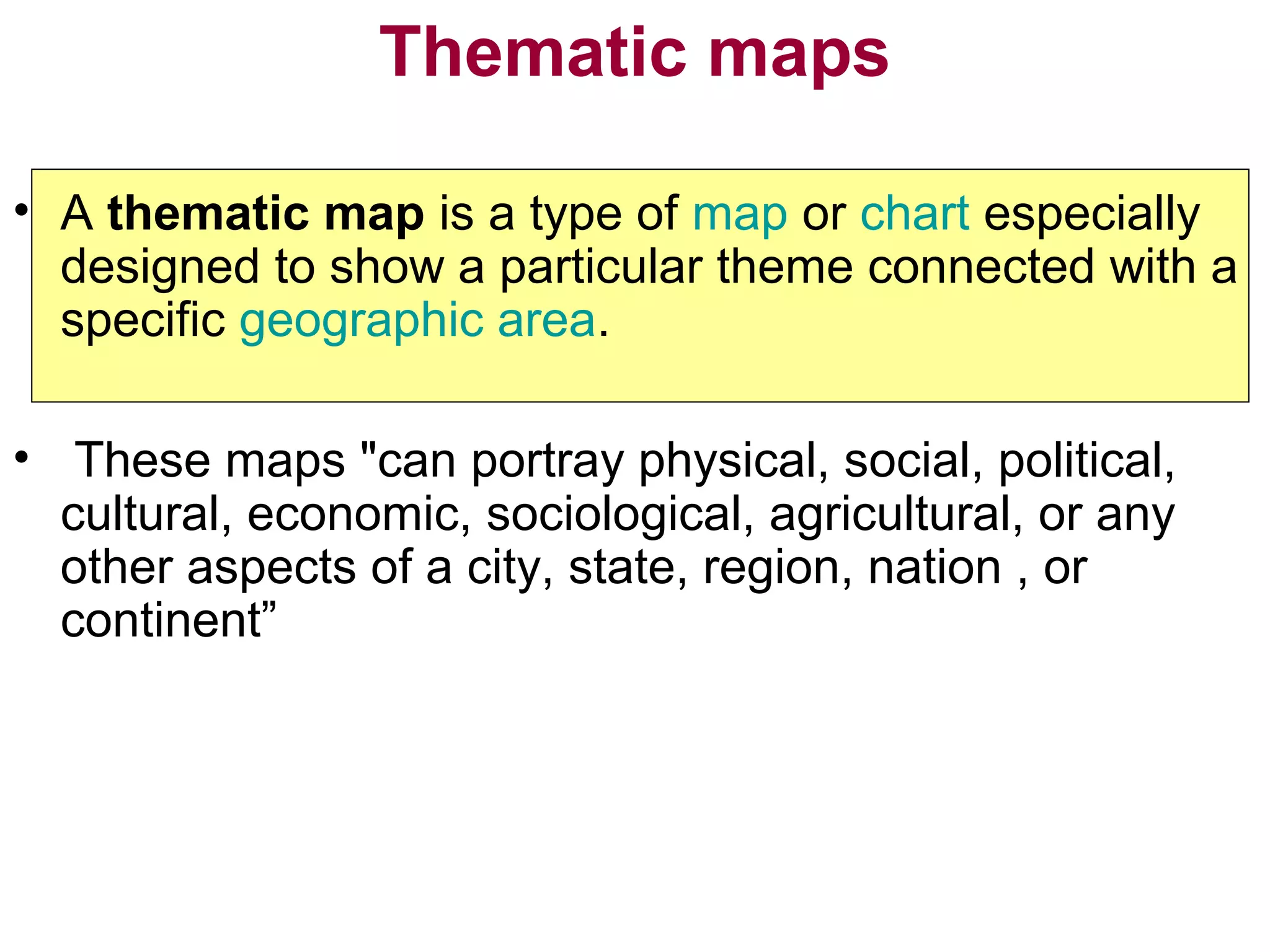 Thematic maps
• A thematic map is a type of map or chart especially
designed to show a particular theme connected with a
specific geographic area.
• These maps "can portray physical, social, political,
cultural, economic, sociological, agricultural, or any
other aspects of a city, state, region, nation , or
continent”
 