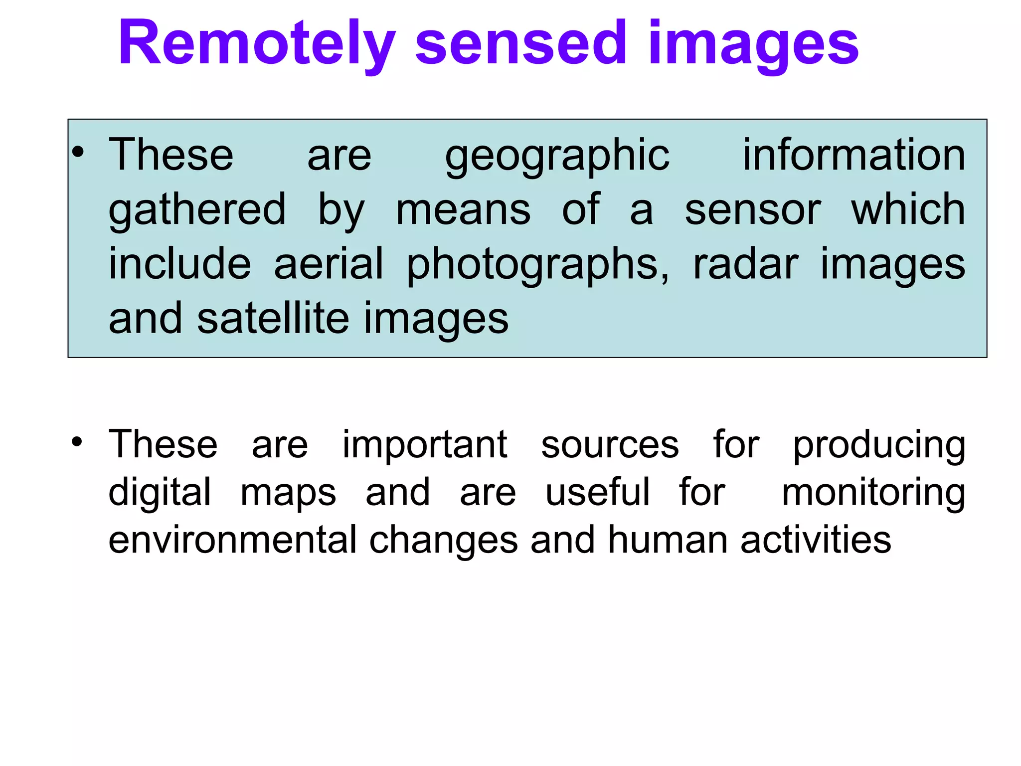 Remotely sensed images
• These are geographic information
gathered by means of a sensor which
include aerial photographs, radar images
and satellite images
• These are important sources for producing
digital maps and are useful for monitoring
environmental changes and human activities
 