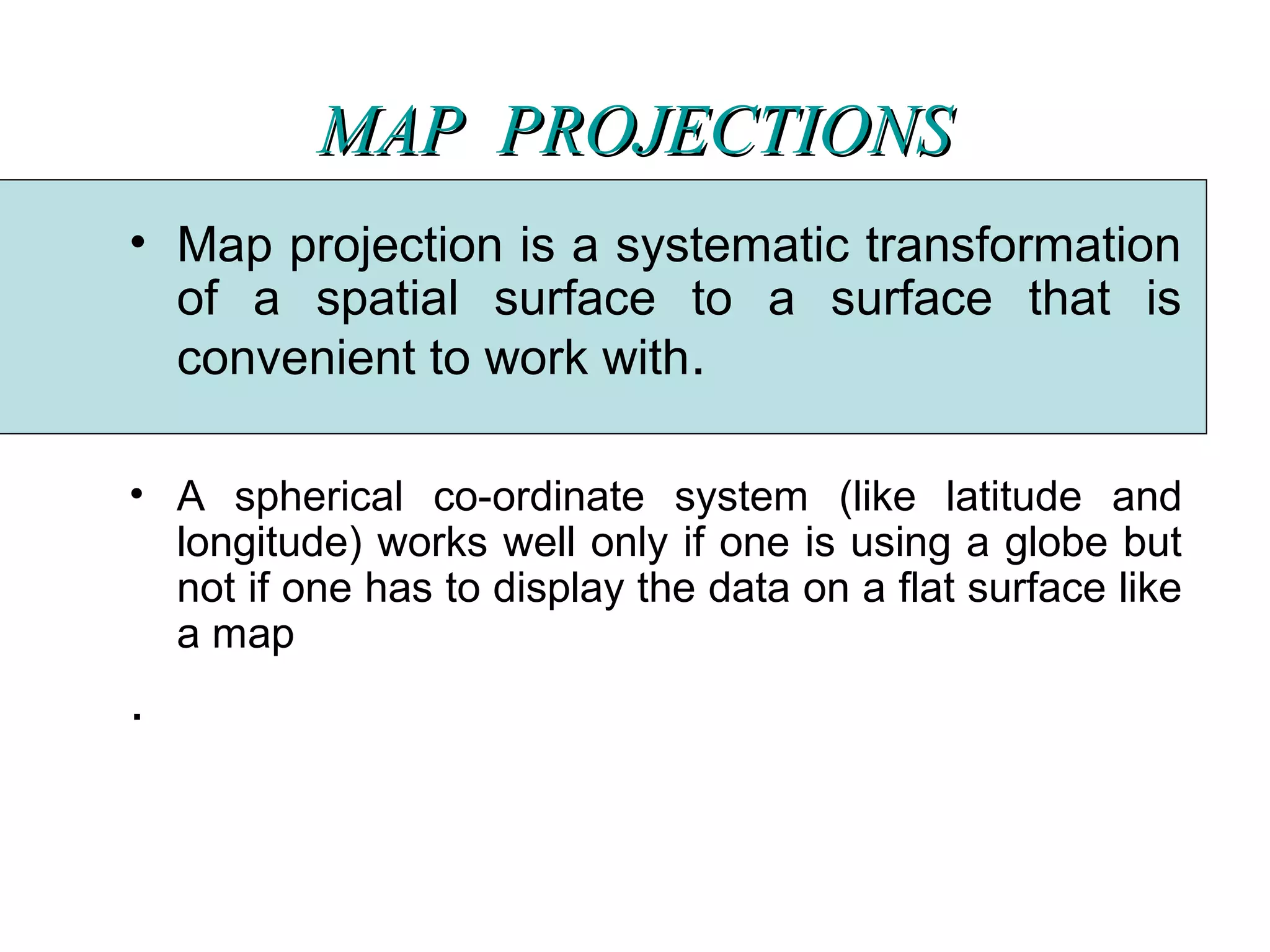 MAP  PROJECTIONSMAP  PROJECTIONS
• Map projection is a systematic transformation
of a spatial surface to a surface that is
convenient to work with.
• A spherical co-ordinate system (like latitude and
longitude) works well only if one is using a globe but
not if one has to display the data on a flat surface like
a map
.
 
