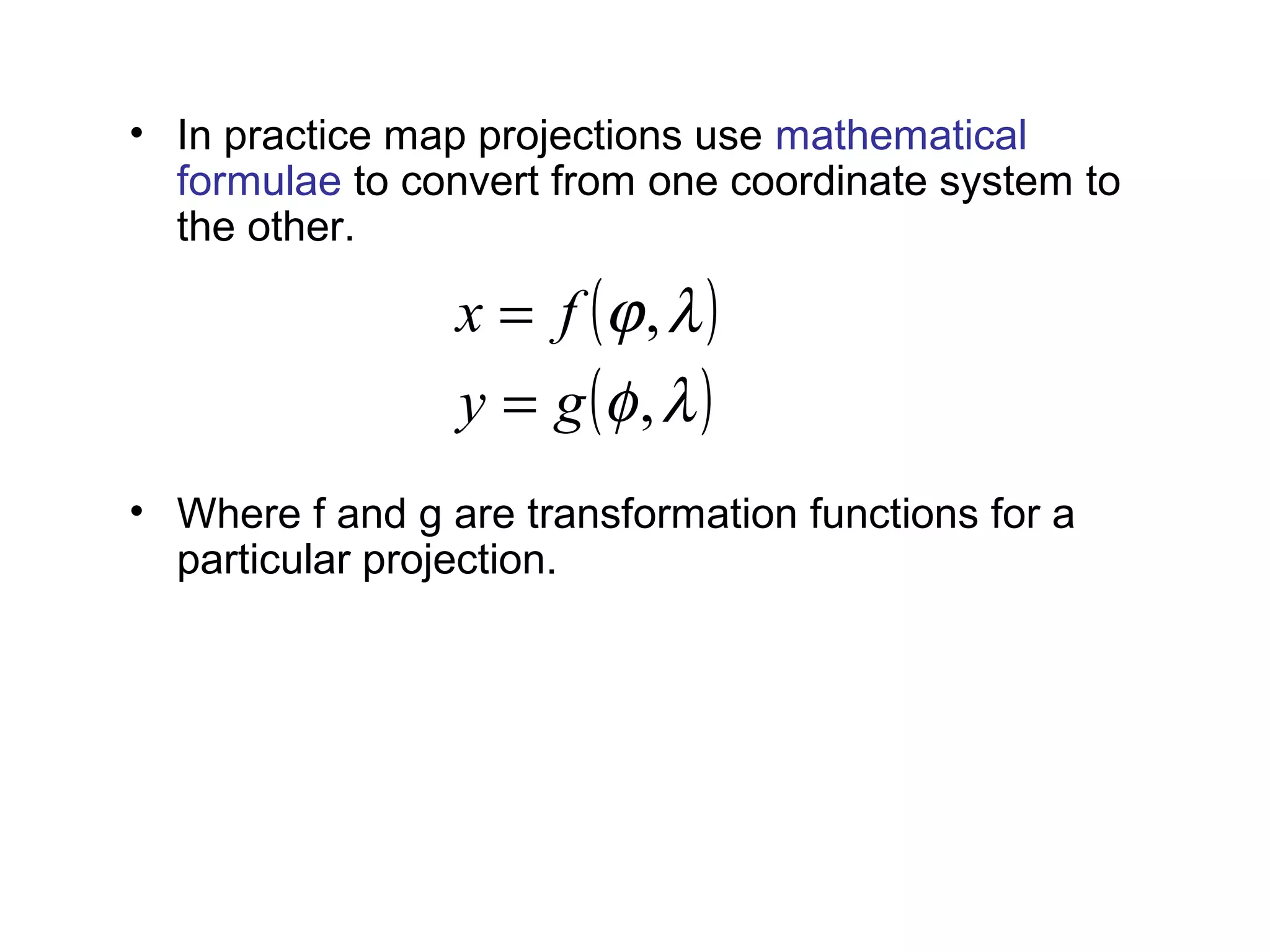 • In practice map projections use mathematical
formulae to convert from one coordinate system to
the other.
• Where f and g are transformation functions for a
particular projection.
example relations for Mercator projection are:
( )
( )λφ
λϕ
,
,
gy
fx
=
=
,λ=x ( )4/2/tanln πφ +=y
 