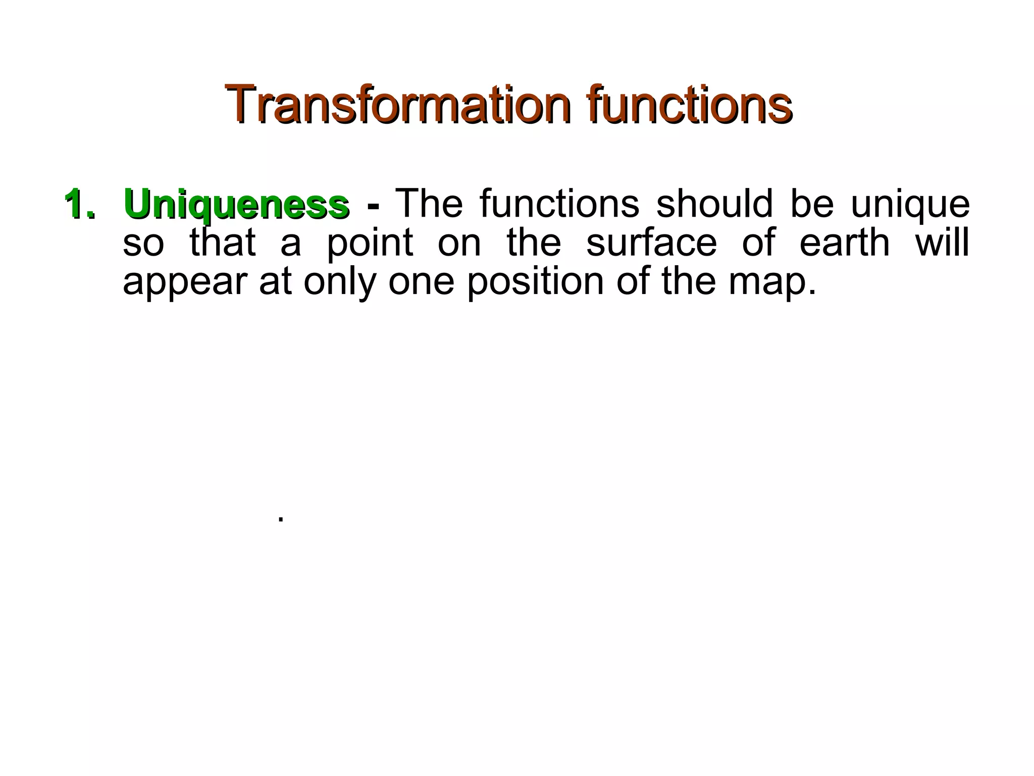 Transformation functionsTransformation functions
1.1. UniquenessUniqueness - The functions should be unique
so that a point on the surface of earth will
appear at only one position of the map.
2.2. FinitenessFiniteness – The function should be finite so
that a point will not appear at an infinite
distance and hence remain unplotted. There
are exceptions.
3.3. ContinuousContinuous – There should not be gaps on the
projected surface
 
