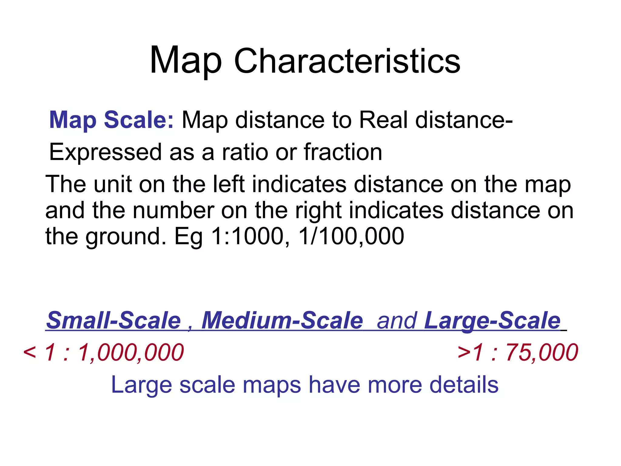 Map Characteristics
Map Scale: Map distance to Real distance-
Expressed as a ratio or fraction
The unit on the left indicates distance on the map
and the number on the right indicates distance on
the ground. Eg 1:1000, 1/100,000
Small-Scale , Medium-Scale and Large-Scale
< 1 : 1,000,000 >1 : 75,000
Large scale maps have more details
 