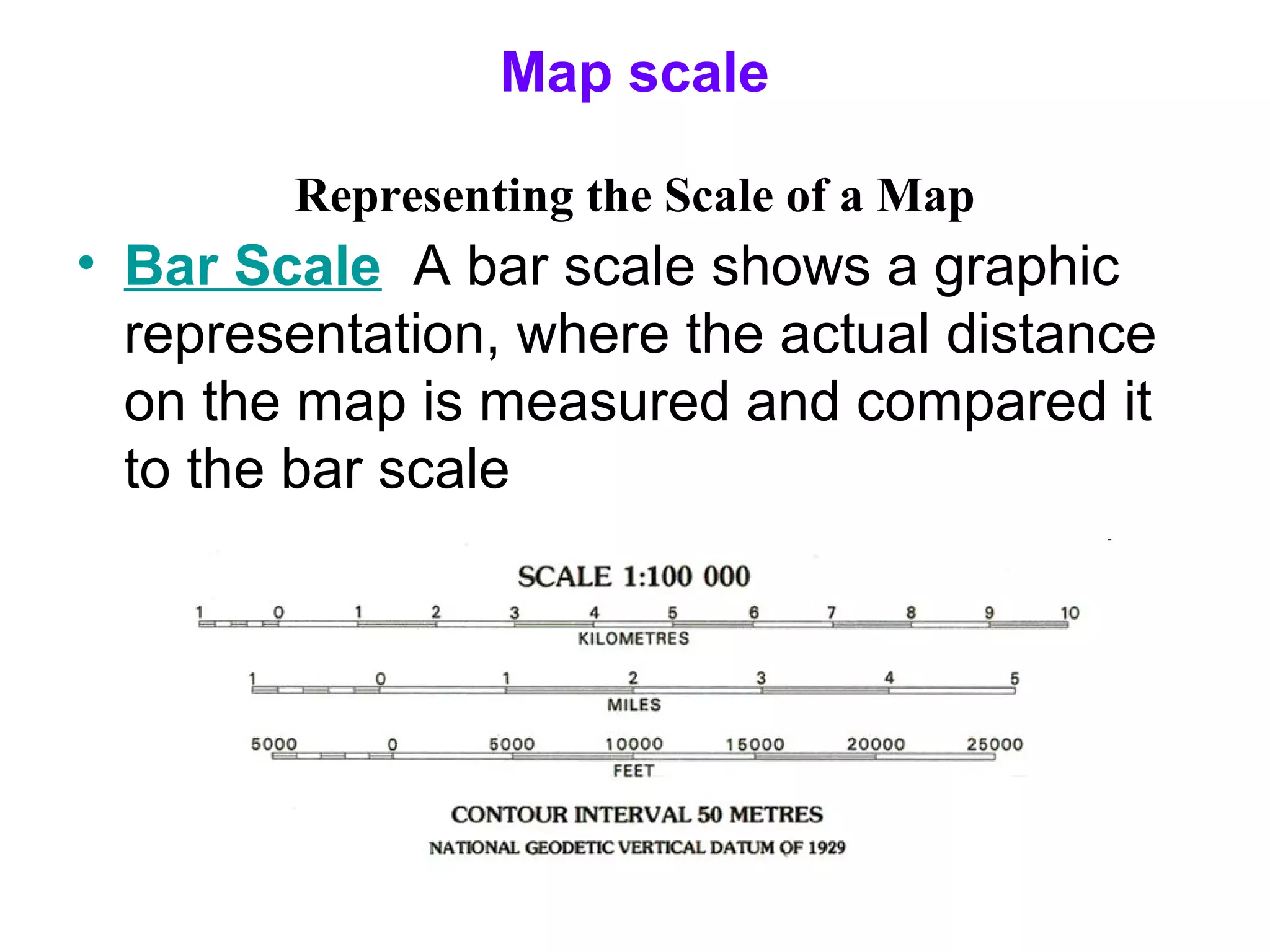 Map scale
Representing the Scale of a Map
• Bar Scale A bar scale shows a graphic
representation, where the actual distance
on the map is measured and compared it
to the bar scale
 