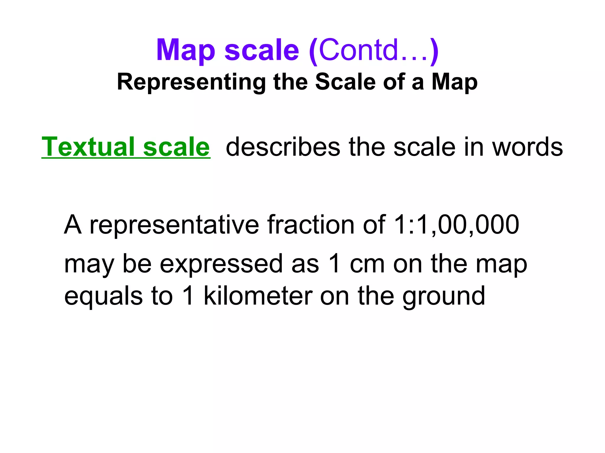 Map scale (Contd…)
Representing the Scale of a Map
Textual scale describes the scale in words
A representative fraction of 1:1,00,000
may be expressed as 1 cm on the map
equals to 1 kilometer on the ground
 