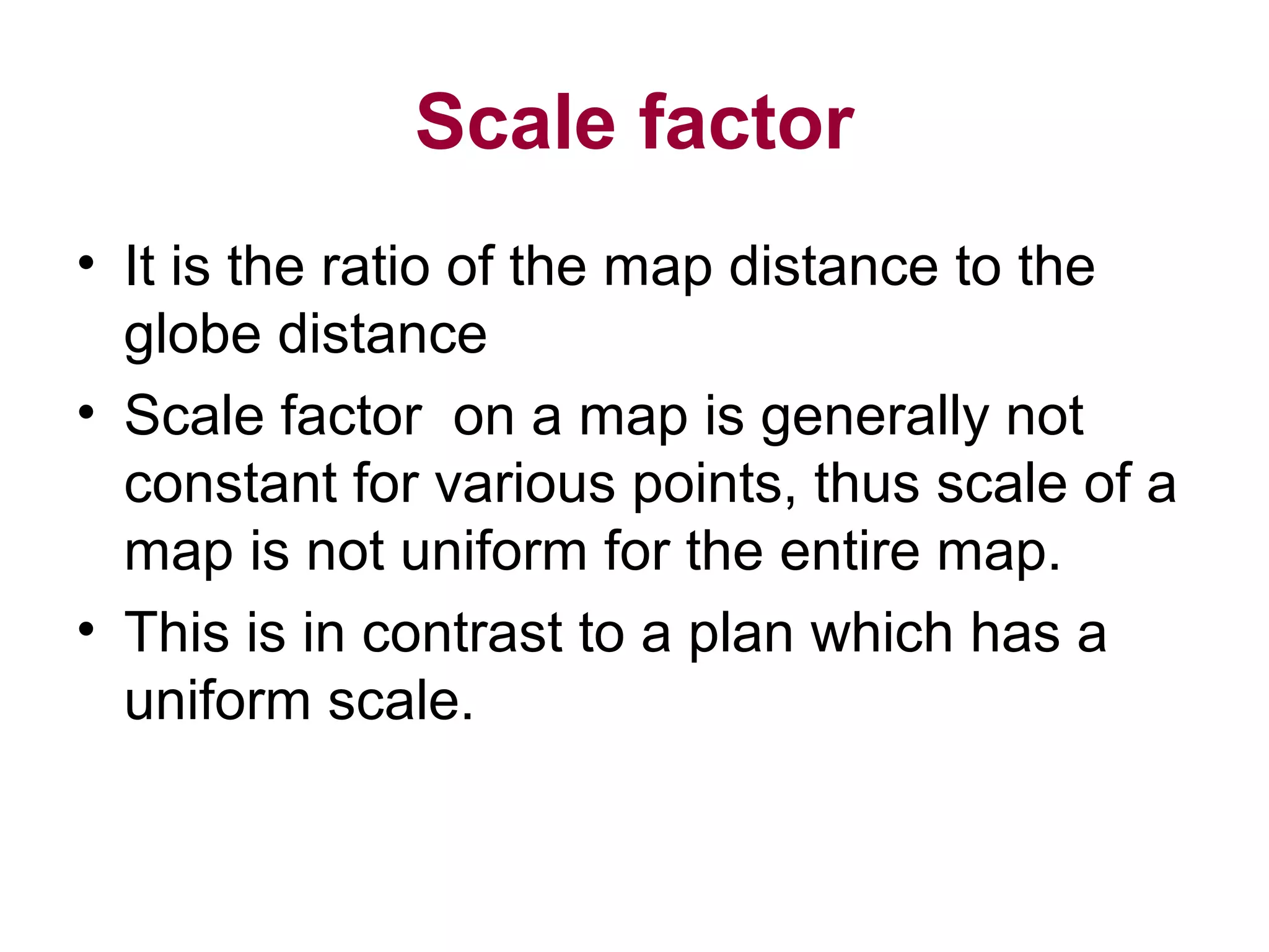 Scale factor
• It is the ratio of the map distance to the
globe distance
• Scale factor on a map is generally not
constant for various points, thus scale of a
map is not uniform for the entire map.
• This is in contrast to a plan which has a
uniform scale.
 
