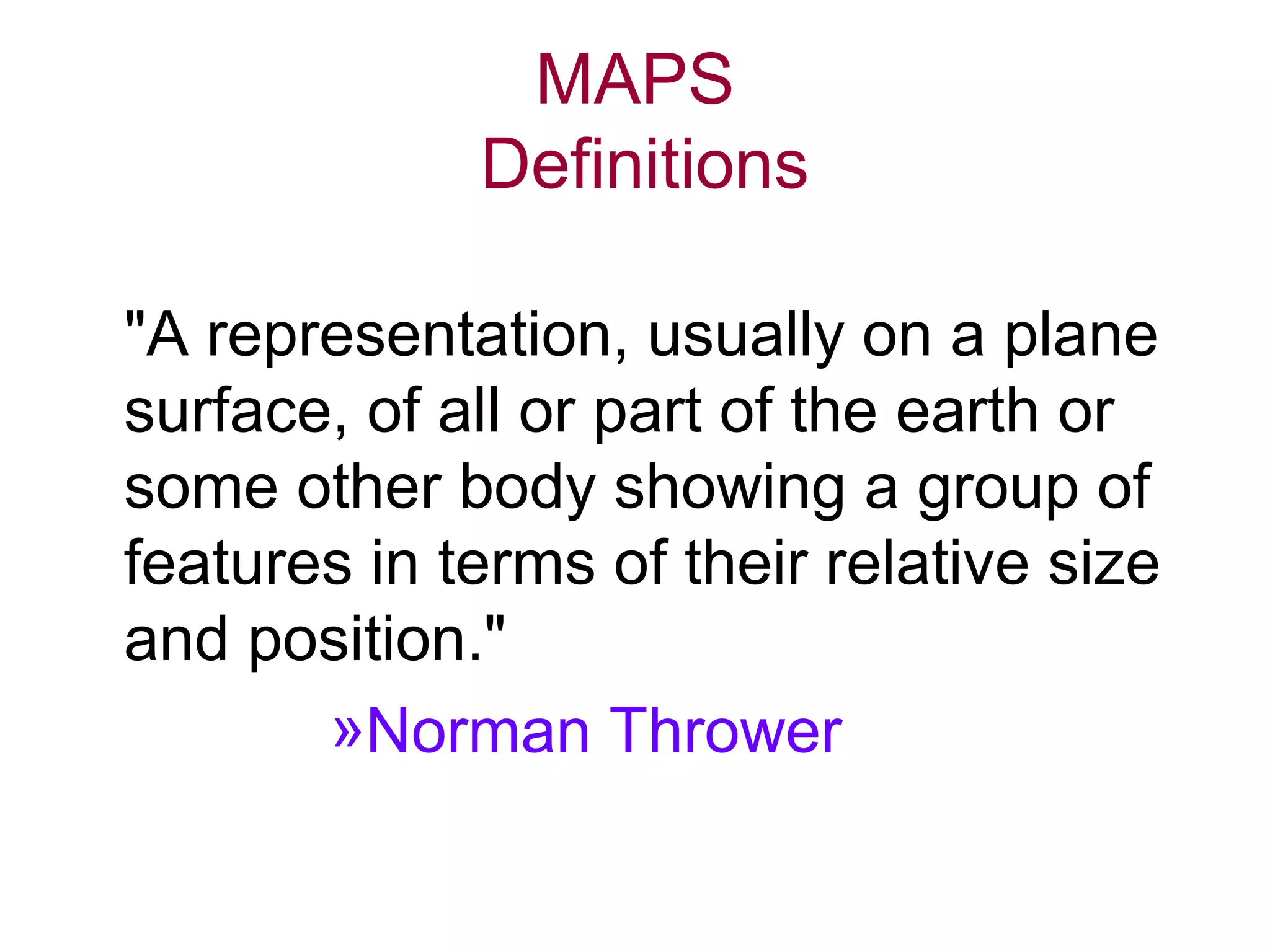 MAPS
Definitions
"A representation, usually on a plane
surface, of all or part of the earth or
some other body showing a group of
features in terms of their relative size
and position."
»Norman Thrower
 