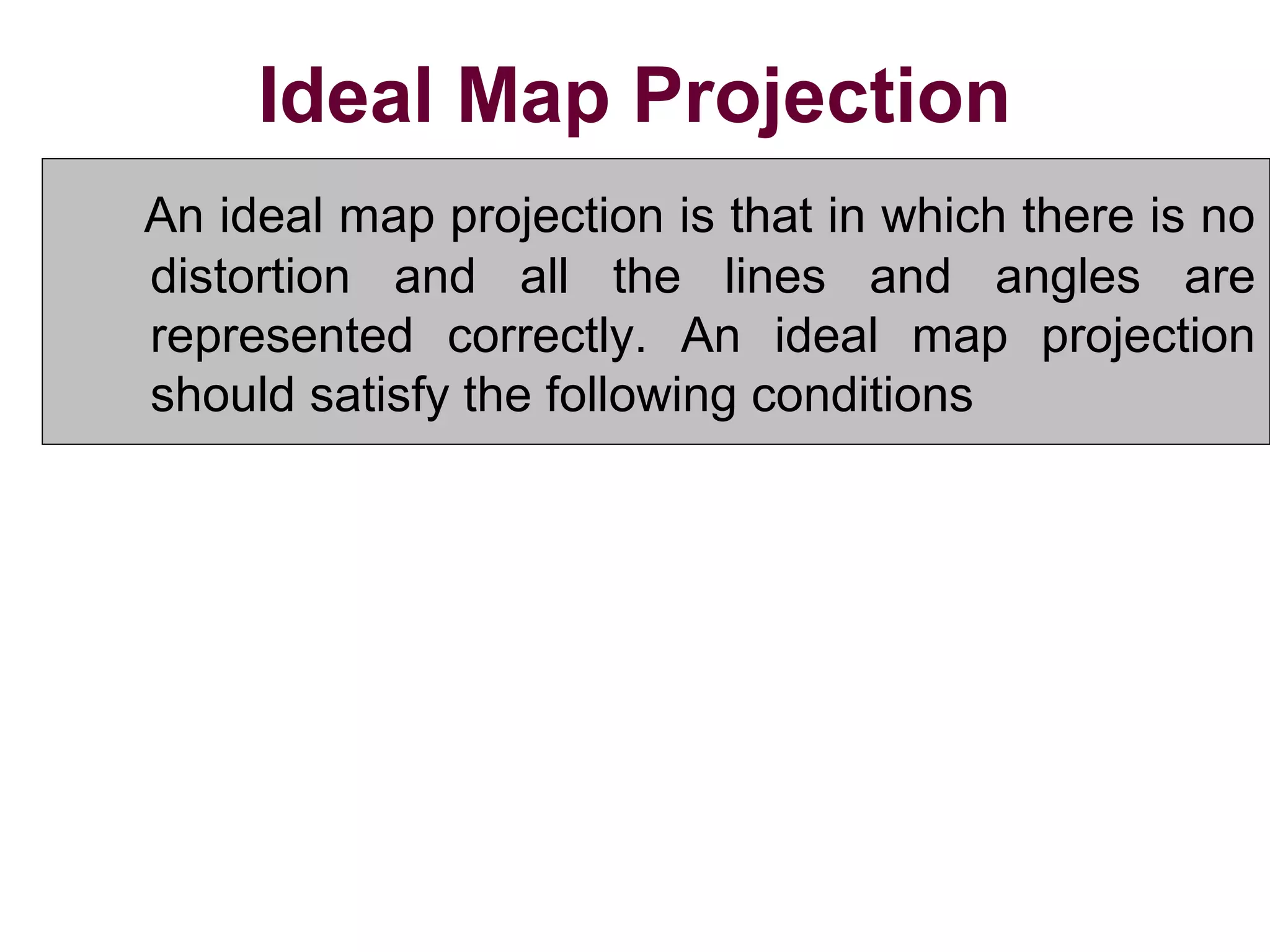 Ideal Map Projection
An ideal map projection is that in which there is no
distortion and all the lines and angles are
represented correctly. An ideal map projection
should satisfy the following conditions
1.All distances and areas on the map should have
correct relative magnitude as those on the surface
of the earth.
2. All angles and azimuths on the map should be the
same as those on the surface of the earth.
 