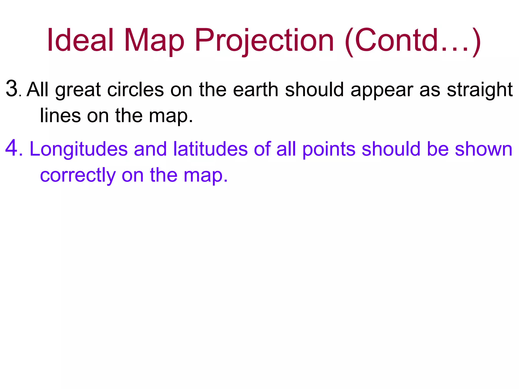 Ideal Map Projection (Contd…)
3. All great circles on the earth should appear as straight
lines on the map.
4. Longitudes and latitudes of all points should be shown
correctly on the map.
It is not possible to satisfy all these in the same map.
Only one or two conditions are satisfied in a
particular projection and selection for a particular
purpose and area made according to suitability.
 