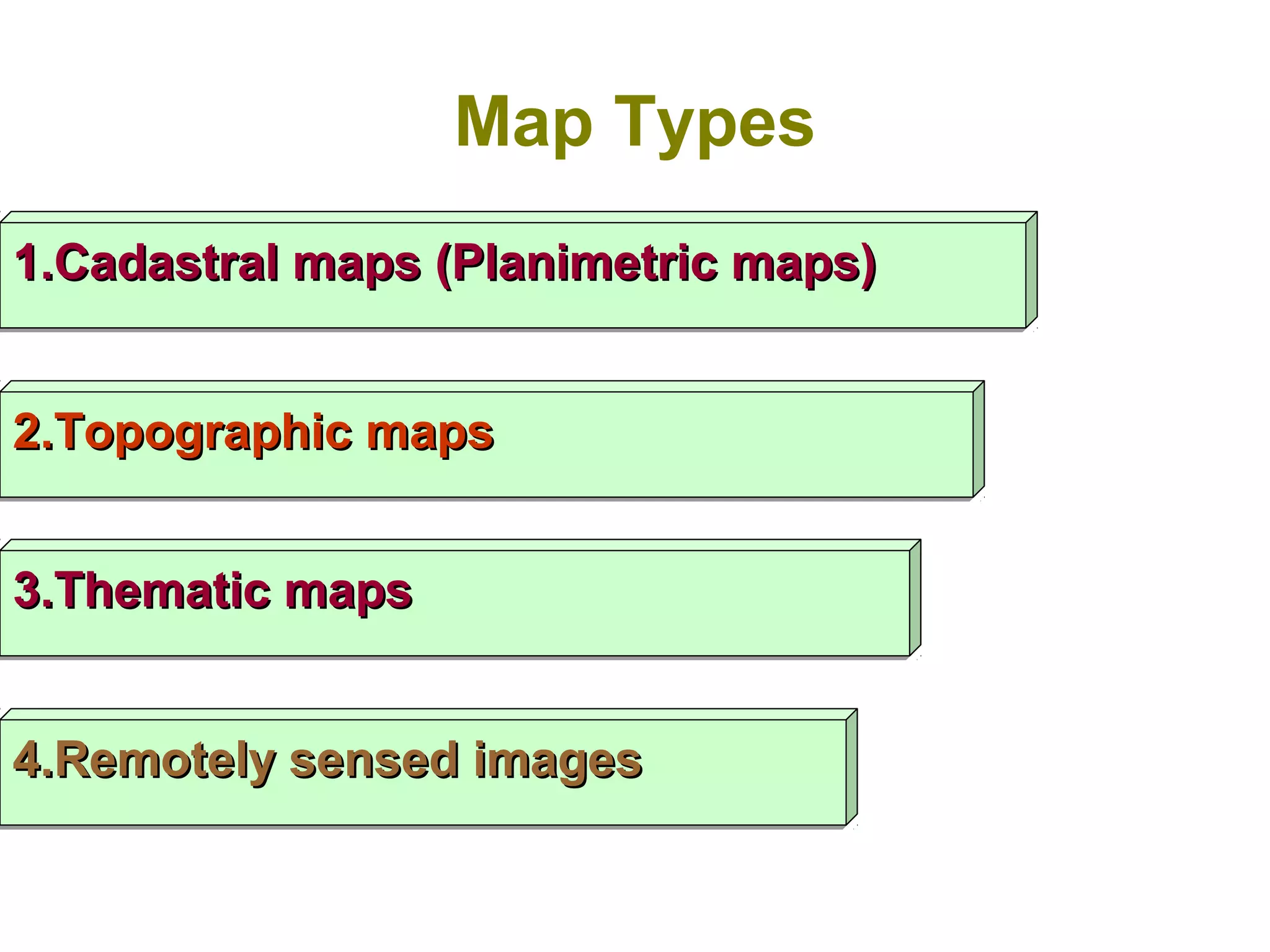 Map Types
1.Cadastral maps (Planimetric maps)1.Cadastral maps (Planimetric maps)1.Cadastral maps (Planimetric maps)1.Cadastral maps (Planimetric maps)
2.Topographic maps2.Topographic maps2.Topographic maps2.Topographic maps
3.Thematic maps3.Thematic maps3.Thematic maps3.Thematic maps
4.Remotely sensed images4.Remotely sensed images4.Remotely sensed images4.Remotely sensed images
 