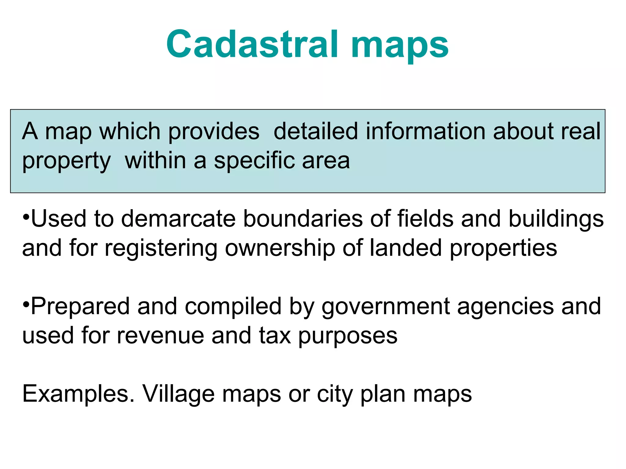 Cadastral maps
A map which provides detailed information about real
property within a specific area
•Used to demarcate boundaries of fields and buildings
and for registering ownership of landed properties
•Prepared and compiled by government agencies and
used for revenue and tax purposes
Examples. Village maps or city plan maps
 