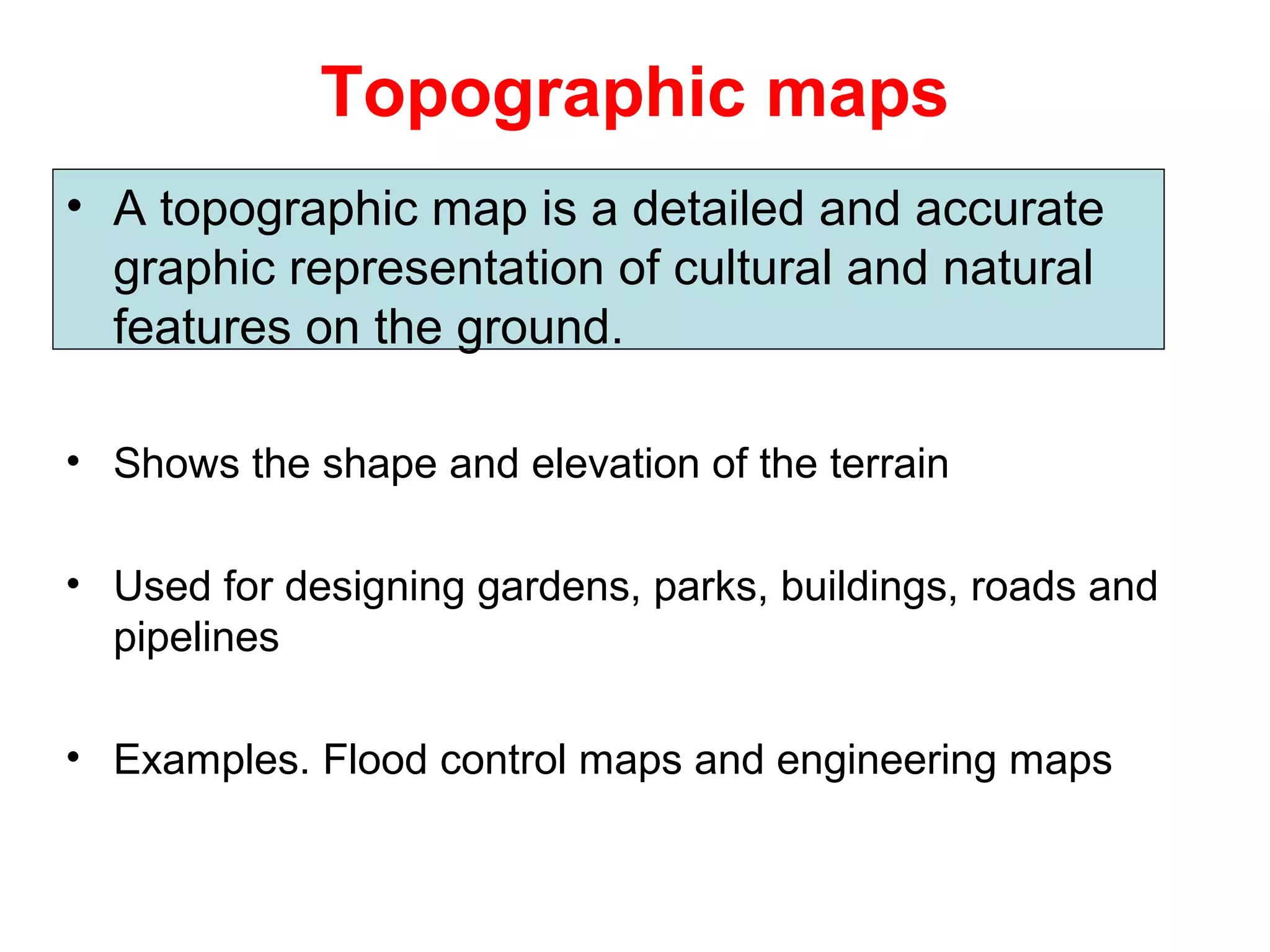 Topographic maps
• A topographic map is a detailed and accurate
graphic representation of cultural and natural
features on the ground.
• Shows the shape and elevation of the terrain
• Used for designing gardens, parks, buildings, roads and
pipelines
• Examples. Flood control maps and engineering maps
 