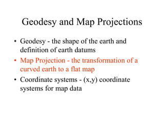 Geodesy and Map Projections
• Geodesy - the shape of the earth and
definition of earth datums
• Map Projection - the transformation of a
curved earth to a flat map
• Coordinate systems - (x,y) coordinate
systems for map data
 