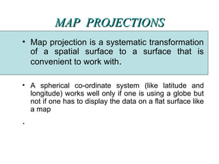 MAP  PROJECTIONSMAP  PROJECTIONS
• Map projection is a systematic transformation
of a spatial surface to a surface that is
convenient to work with.
• A spherical co-ordinate system (like latitude and
longitude) works well only if one is using a globe but
not if one has to display the data on a flat surface like
a map
.
 