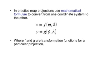 • In practice map projections use mathematical
formulae to convert from one coordinate system to
the other.
• Where f and g are transformation functions for a
particular projection.
example relations for Mercator projection are:
( )
( )λφ
λϕ
,
,
gy
fx
=
=
,λ=x ( )4/2/tanln πφ +=y
 