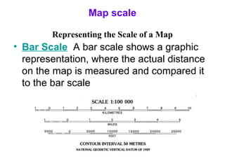 Map scale
Representing the Scale of a Map
• Bar Scale A bar scale shows a graphic
representation, where the actual distance
on the map is measured and compared it
to the bar scale
 