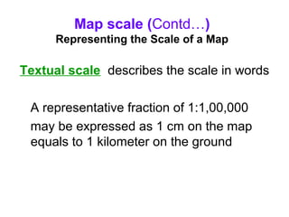 Map scale (Contd…)
Representing the Scale of a Map
Textual scale describes the scale in words
A representative fraction of 1:1,00,000
may be expressed as 1 cm on the map
equals to 1 kilometer on the ground
 