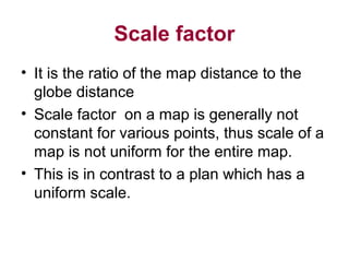 Scale factor
• It is the ratio of the map distance to the
globe distance
• Scale factor on a map is generally not
constant for various points, thus scale of a
map is not uniform for the entire map.
• This is in contrast to a plan which has a
uniform scale.
 