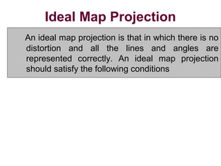Ideal Map Projection
An ideal map projection is that in which there is no
distortion and all the lines and angles are
represented correctly. An ideal map projection
should satisfy the following conditions
1.All distances and areas on the map should have
correct relative magnitude as those on the surface
of the earth.
2. All angles and azimuths on the map should be the
same as those on the surface of the earth.
 