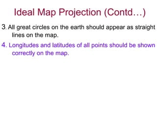 Ideal Map Projection (Contd…)
3. All great circles on the earth should appear as straight
lines on the map.
4. Longitudes and latitudes of all points should be shown
correctly on the map.
It is not possible to satisfy all these in the same map.
Only one or two conditions are satisfied in a
particular projection and selection for a particular
purpose and area made according to suitability.
 