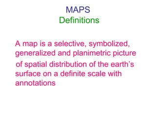 MAPS
Definitions
A map is a selective, symbolized,
generalized and planimetric picture
of spatial distribution of the earth’s
surface on a definite scale with
annotations
 
