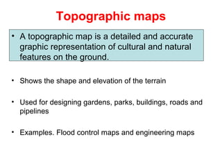 Topographic maps
• A topographic map is a detailed and accurate
graphic representation of cultural and natural
features on the ground.
• Shows the shape and elevation of the terrain
• Used for designing gardens, parks, buildings, roads and
pipelines
• Examples. Flood control maps and engineering maps
 