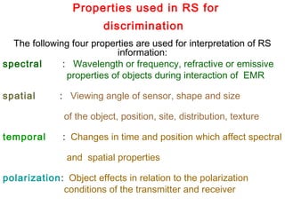 Properties used in RS for
discrimination
The following four properties are used for interpretation of RS
information:
spectral  : Wavelength or frequency, refractive or emissive
properties of objects during interaction of EMR
spatial   : Viewing angle of sensor, shape and size
of the object, position, site, distribution, texture
temporal  : Changes in time and position which affect spectral
and spatial properties
polarization:  Object effects in relation to the polarization
conditions of the transmitter and receiver
 