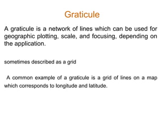 Graticule
A graticule is a network of lines which can be used for
geographic plotting, scale, and focusing, depending on
the application.
sometimes described as a grid
A common example of a graticule is a grid of lines on a map
which corresponds to longitude and latitude.
 