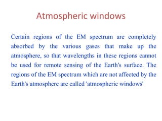 Atmospheric windows
Certain regions of the EM spectrum are completely
absorbed by the various gases that make up the
atmosphere, so that wavelengths in these regions cannot
be used for remote sensing of the Earth's surface. The
regions of the EM spectrum which are not affected by the
Earth's atmosphere are called 'atmospheric windows'
 