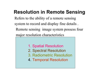 Resolution in Remote Sensing
Refers to the ability of a remote sensing
system to record and display fine details .
Remote sensing image system possess four
major resolution characteristics
1. Spatial Resolution
2. Spectral Resolution
3. Radiometric Resolution
4. Temporal Resolution
 