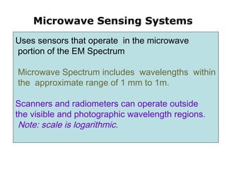 Microwave Sensing Systems
Uses sensors that operate in the microwave
portion of the EM Spectrum
Microwave Spectrum includes wavelengths within
the approximate range of 1 mm to 1m.
Scanners and radiometers can operate outside
the visible and photographic wavelength regions.
Note: scale is logarithmic.
 