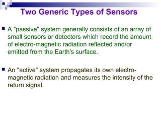 Two Generic Types of Sensors
 A "passive" system generally consists of an array of
small sensors or detectors which record the amount
of electro-magnetic radiation reflected and/or
emitted from the Earth's surface.
 An "active" system propagates its own electro-
magnetic radiation and measures the intensity of the
return signal.
 